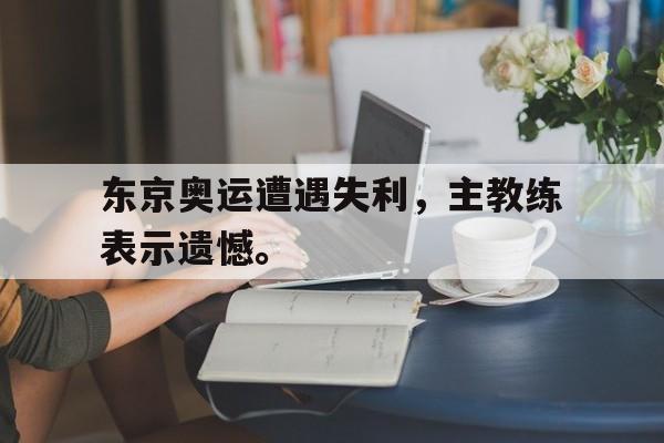 乐动在线平台-东京奥运遭遇失利，主教练表示遗憾。