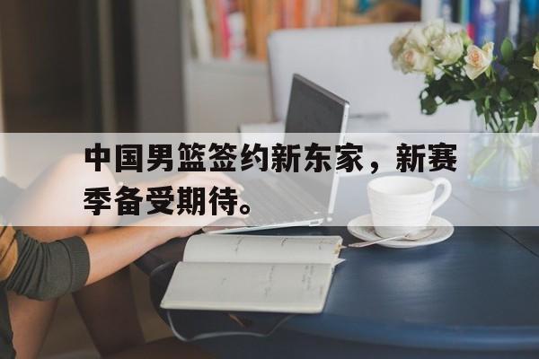 乐动在线平台-中国男篮签约新东家，新赛季备受期待。
