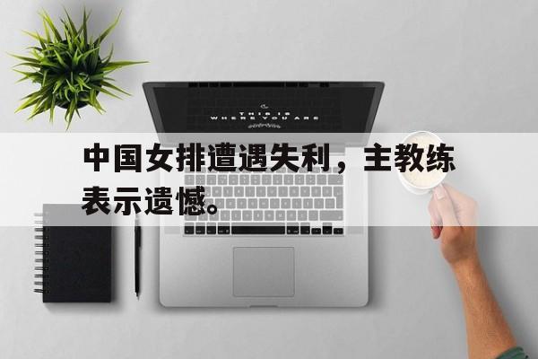 乐动娱乐官方网址-中国女排遭遇失利，主教练表示遗憾。