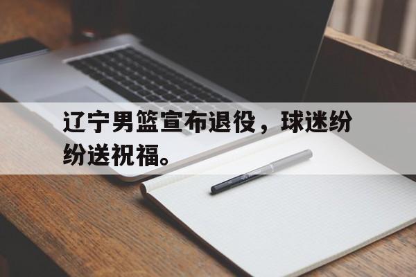 乐动官方网站-辽宁男篮宣布退役，球迷纷纷送祝福。