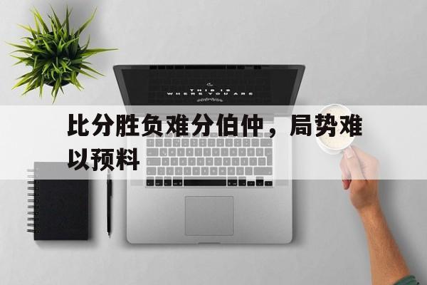乐动娱乐官方网址-比分胜负难分伯仲，局势难以预料