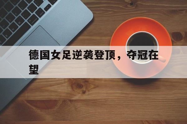乐动娱乐官方网址-德国女足逆袭登顶，夺冠在望