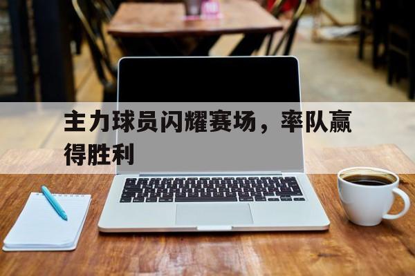 乐动体育在线游戏-主力球员闪耀赛场，率队赢得胜利