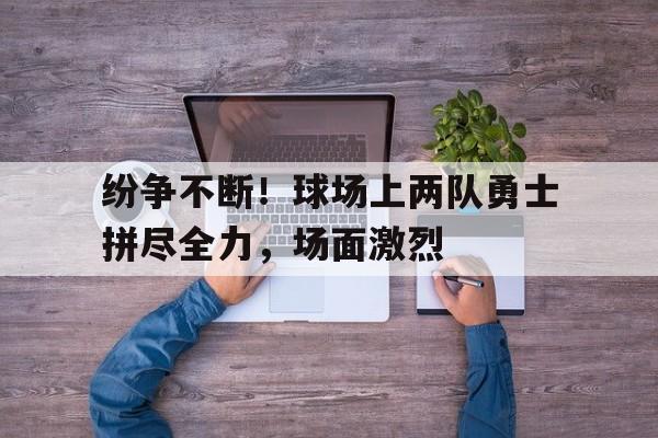 乐动在线平台-纷争不断！球场上两队勇士拼尽全力，场面激烈