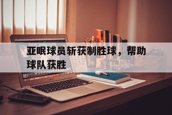 乐动体育在线游戏-亚眠球员斩获制胜球，帮助球队获胜
