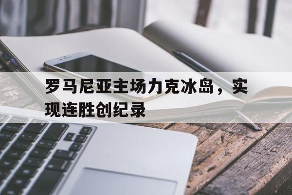 乐动体育在线游戏-罗马尼亚主场力克冰岛，实现连胜创纪录
