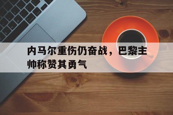 乐动在线平台-内马尔重伤仍奋战，巴黎主帅称赞其勇气