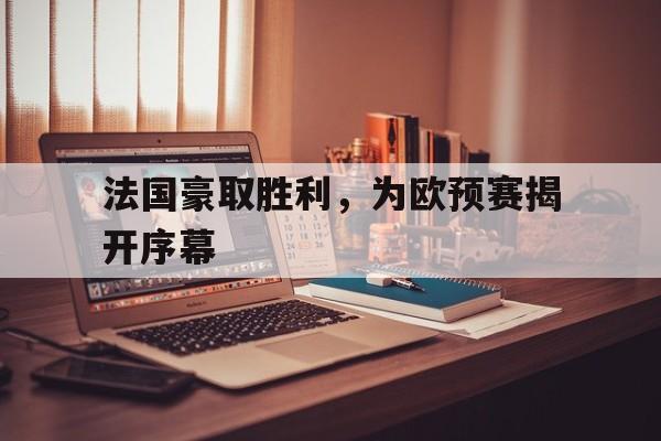 乐动体育在线游戏-法国豪取胜利，为欧预赛揭开序幕