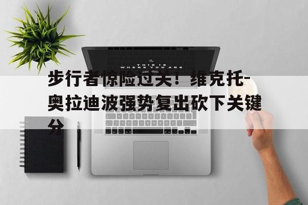乐动在线平台-步行者惊险过关！维克托-奥拉迪波强势复出砍下关键分