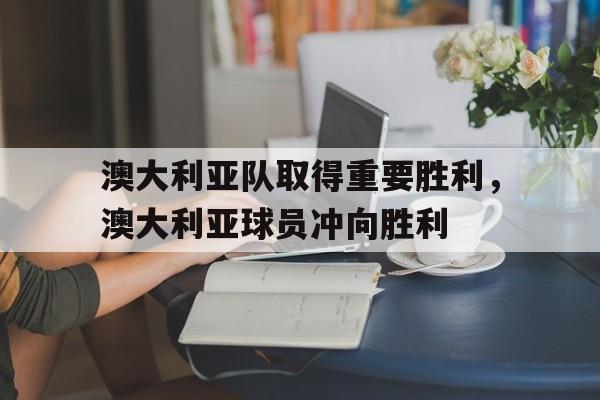 乐动在线平台-澳大利亚队取得重要胜利，澳大利亚球员冲向胜利
