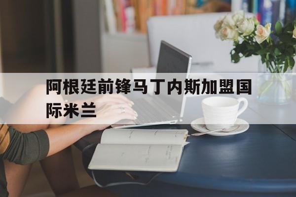乐动娱乐官方网址-阿根廷前锋马丁内斯加盟国际米兰